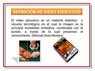 El video educativo es un material didáctico  o recurso tecnológico en el cual la imagen es la principal modalidad simbólica, combinada con el sonido, a través de la cual presentan el conocimiento. (Manuel Area Moreira) DEFINICIÓN DE VIDEO EDUCATIVO 