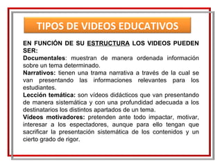 EN FUNCIÓN DE SU  ESTRUCTURA  LOS VIDEOS PUEDEN SER: Documentales : muestran de manera ordenada información sobre un tema determinado. Narrativos:  tienen una trama narrativa a través de la cual se van presentando las informaciones relevantes para los estudiantes. Lección temática:  son vídeos didácticos que van presentando de manera sistemática y con una profundidad adecuada a los destinatarios los distintos apartados de un tema.  Vídeos motivadores:  pretenden ante todo impactar, motivar, interesar a los espectadores, aunque para ello tengan que sacrificar la presentación sistemática de los contenidos y un cierto grado de rigor. TIPOS DE VIDEOS EDUCATIVOS 
