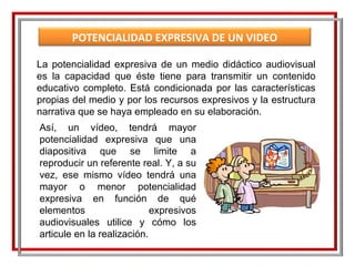 La potencialidad expresiva de un medio didáctico audiovisual es la capacidad que éste tiene para transmitir un contenido educativo completo. Está condicionada por las características propias del medio y por los recursos expresivos y la estructura narrativa que se haya empleado en su elaboración.  Así, un vídeo, tendrá mayor potencialidad expresiva que una diapositiva que se limite a reproducir un referente real. Y, a su vez, ese mismo vídeo tendrá una mayor o menor potencialidad expresiva en función de qué elementos expresivos audiovisuales utilice y cómo los articule en la realización. POTENCIALIDAD EXPRESIVA DE UN VIDEO EDUCATIVO 