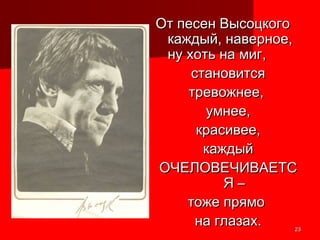 2323
От песен ВысоцкогоОт песен Высоцкого
каждый, наверное,каждый, наверное,
ну хоть на миг,ну хоть на миг,
становитсястановится
тревожнее,тревожнее,
умнее,умнее,
красивее,красивее,
каждыйкаждый
ОЧЕЛОВЕЧИВАЕТСОЧЕЛОВЕЧИВАЕТС
Я –Я –
тоже прямотоже прямо
на глазах.на глазах.
 