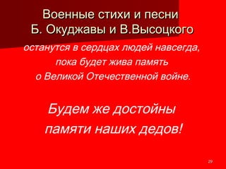 2929
Военные стихи и песниВоенные стихи и песни
Б. Окуджавы и В.ВысоцкогоБ. Окуджавы и В.Высоцкого
останутся в сердцах людей навсегда,
пока будет жива память
о Великой Отечественной войне.
Будем же достойны
памяти наших дедов!
 