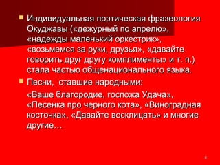 66
 Индивидуальная поэтическая фразеологияИндивидуальная поэтическая фразеология
Окуджавы («дежурный по апрелю»,Окуджавы («дежурный по апрелю»,
«надежды маленький оркестрик»,«надежды маленький оркестрик»,
«возьмемся за руки, друзья», «давайте«возьмемся за руки, друзья», «давайте
говорить друг другу комплименты» и т. п.)говорить друг другу комплименты» и т. п.)
стала частью общенационального языка.стала частью общенационального языка.
 Песни, ставшие народными:Песни, ставшие народными:
«Ваше благородие, госпожа Удача»,«Ваше благородие, госпожа Удача»,
«Песенка про черного кота», «Виноградная«Песенка про черного кота», «Виноградная
косточка», «Давайте восклицать» и многиекосточка», «Давайте восклицать» и многие
другие…другие…
 
