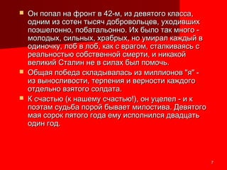 77
 Он попал на фронт в 42-м, из девятого класса,Он попал на фронт в 42-м, из девятого класса,
одним из сотен тысяч добровольцев, уходившиходним из сотен тысяч добровольцев, уходивших
поэшелонно, побатальонно. Их было так много -поэшелонно, побатальонно. Их было так много -
молодых, сильных, храбрых, но умирал каждый вмолодых, сильных, храбрых, но умирал каждый в
одиночку, лоб в лоб, как с врагом, сталкиваясь содиночку, лоб в лоб, как с врагом, сталкиваясь с
реальностью собственной смерти, и никакойреальностью собственной смерти, и никакой
великий Сталин не в силах был помочь.великий Сталин не в силах был помочь.
 Общая победа складывалась из миллионов "я" -Общая победа складывалась из миллионов "я" -
из выносливости, терпения и верности каждогоиз выносливости, терпения и верности каждого
отдельно взятого солдата.отдельно взятого солдата.
 К счастью (к нашему счастью!), он уцелел - и кК счастью (к нашему счастью!), он уцелел - и к
поэтам судьба порой бывает милостива. Девятогопоэтам судьба порой бывает милостива. Девятого
мая сорок пятого года ему исполнился двадцатьмая сорок пятого года ему исполнился двадцать
один год.один год.
 