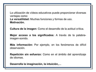 La utilización de vídeos educativos puede proporcionar diversas ventajas como: La versatilidad:  Muchas funciones y formas de uso.  Motivación.   Cultura de la imagen:  Como   el desarrollo de la actitud crítica.  Mejor acceso a los significados:  A través de la palabra-imagen-sonido.  Más información:  Por ejemplo, en los fenómenos de difícil observación.  Repetición sin esfuerzo:  Como en el ámbito del aprendizaje de idiomas.  Desarrolla la imaginación, la intuición,… 