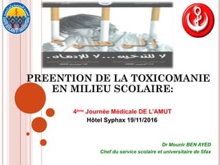 PREENTION DE LA TOXICOMANIE
EN MILIEU SCOLAIRE:
4ème
Journée Médicale DE L’AMUT
Hôtel Syphax 19/11/2016
Dr Mounir BEN AYED
Chef du service scolaire et universitaire de Sfax
 