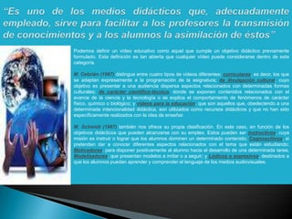 “Es uno de los medios didácticos que, adecuadamente empleado, sirve para facilitar a los profesores la transmisión de conocimientos y a los alumnos la asimilación de éstos” Podemos definir un vídeo educativo como aquel que cumple un objetivo didáctico previamente formulado. Esta definición es tan abierta que cualquier vídeo puede considerarse dentro de esta categoría.M. Cebrián (1987) distingue entre cuatro tipos de vídeos diferentes: curriculares, es decir, los que se adaptan expresamente a la programación de la asignatura; de divulgación cultural, cuyo objetivo es presentar a una audiencia dispersa aspectos relacionados con determinadas formas culturales; de carácter científico-técnico, donde se exponen contenidos relacionados con el avance de la ciencia y la tecnología o se explica el comportamiento de fenómenos de carácter físico, químico o biológico; y vídeos para la educación, que son aquellos que, obedeciendo a una determinada intencionalidad didáctica, son utilizados como recursos didácticos y que no han sido específicamente realizados con la idea de enseñar.M. Schmidt (1987) también nos ofrece su propia clasificación. En este caso, en función de los objetivos didácticos que pueden alcanzarse con su empleo. Estos pueden ser instructivos, cuya misión es instruir o lograr que los alumnos dominen un determinado contenido; Cognoscitivos, si pretenden dar a conocer diferentes aspectos relacionados con el tema que están estudiando; Motivadores, para disponer positivamente al alumno hacia el desarrollo de una determinada tarea; Modelizadores, que presentan modelos a imitar o a seguir; y Lúdicos o expresivos, destinados a que los alumnos puedan aprender y comprender el lenguaje de los medios audiovisuales.