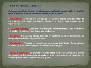 TIPOS DE VIDEO EDUCATIVO:Existen cinco tipos básicos de videogramas educativos que están en función de la índole del objetivo que éstos tienen previsto cubrir. • Instructivo.- A través de los cuales el alumno recibe una cantidad de información que debe dominar y retener. La forma más común es la videolección. • De conocimiento.-Aportan información complementaria del contenido curricular. No debe ser dominada por el alumno. • Motivador.- Su objetivo básico consiste en captar la atención del alumno. Se dirige a la emotividad y es gratificante. • Modelizador.- Presenta un modelo que el alumno debe imitar. Debe adoptar el punto de vista del espectador y colocarse en su lugar. • Lúdico o expresivo.- El alumno lo utiliza como medio de expresión, a través del manejo de los elementos expresivos; y de conocimiento, al necesitar un estudio previo para la confección del guión. 