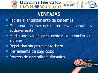 VENTAJAS Facilita el entendimiento de los temas Es una herramienta atractiva visual y auditivamente Medio motivador para centrar la atención del alumno Repetición sin provocar rechazo Herramienta de bajo costo Proceso de aprendizaje dinámico