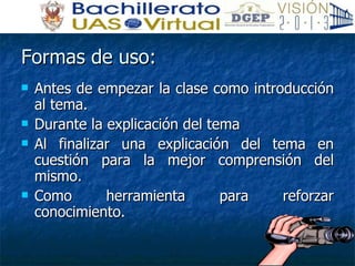 Formas de uso: Antes de empezar la clase como introducción al tema. Durante la explicación del tema  Al finalizar una explicación del tema en cuestión para la mejor comprensión del mismo. Como herramienta para reforzar conocimiento. 