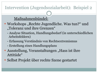 Intervention (Jugendsozialarbeit):  Beispiel 2  Maßnahmenbündel: Workshops „Rechte Jugendliche. Was tun?“ und „Toleranz und ihre Grenzen“  - Analyse Situation, Handlungsbedarf (in unterschiedlichen  Arbeitsfeldern) - Erfassung Verständnis von Rechtsextremismus - Erstellung eines Handlungsplans Ausstellung, Veranstaltungen „Hass ist ihre Attitüde“ Selbst Projekt über rechte Szene gestartet 