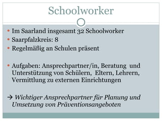 Schoolworker Im Saarland insgesamt 32 Schoolworker Saarpfalzkreis: 8 Regelmäßig an Schulen präsent Aufgaben: Ansprechpartner/in, Beratung  und Unterstützung von Schülern,  Eltern, Lehrern, Vermittlung zu externen Einrichtungen    Wichtiger Ansprechpartner für Planung und Umsetzung von Präventionsangeboten 