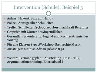 Intervention (Schule): Beispiel 3  Anlass: Hakenkreuze auf Handy Polizei, Anzeige über Schulleiter Treffen Schulleiter,  Schoolworker , Fachkraft Beratung Gespräch mit Mutter des Jugendlichen Gesamtlehrerkonferenz: Jugend und Rechtsextremismus, Vortrag  Für alle Klassen 8-10 ,Workshop über rechte Musik Aussteiger: Mathias Adrian (Klasse 8,9) Weitere Termine geplant, Ausstellung „Hass…“z.B., Argumentationstraining, Elternabend ) 