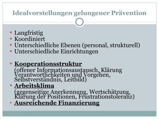 Idealvorstellungen gelungener Prävention Langfristig Koordiniert Unterschiedliche Ebenen (personal, strukturell) Unterschiedliche Einrichtungen Kooperationsstruktur (offener Informationsaustausch, Klärung Verantwortlichkeiten und Vorgehen, Selbstverständnis, Leitbild) Arbeitsklima (gegenseitige Anerkennung, Wertschätzung, Klärung der Positionen, Frustrationstoleranz) Ausreichende Finanzierung 