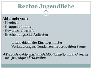 Abhängig von: Ideologie Gruppenbindung Gewaltbereitschaft Erscheinungsbild, Auftreten -  unterschiedliche Einstiegsmuster -  Veränderungen, Tendenzen in der rechten Szene  Danach richten sich auch Möglichkeiten und Grenzen der  jeweiligen Prävention Rechte Jugendliche 