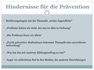 Hindernisse für die Prävention Berührungsängste mit der Thematik „rechte Jugendliche“ „ Probleme haben wir nicht, bei uns ist alles in Ordnung“ „ Die Probleme lösen wir allein“ „ Durch präventive Maßnahmen bekommt Thematik eine unverdiente Aufwertung“ „ Was hat das mit unserem Bildungsauftrag zu tun?“ Angst vor schlechtem Ruf in den Medien, bei anderen Einrichtungen 
