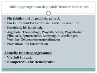 Für Schüler und Jugendliche ab 14 J.  Für Lehrer und Fachkräfte im Bereich Jugendhilfe Kurzfristig bis langfristig  Angebote: Thementage, Projektwochen, Projektarbeit, Film-AGs, Spurensuche, Beratung, Ausstellungen, Vorträge, Zeitzeugenveranstaltungen Prävention und Intervention Aktuelle Bundesprogramme: Vielfalt tut gut.  Kompetent. Für Demokratie. Bildungsprogramm des Adolf-Bender-Zentrums 
