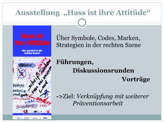   Ausstellung  „Hass ist ihre Attitüde“ Über Symbole, Codes, Marken,  Strategien in der rechten Szene Führungen,  Diskussionsrunden Vorträge -> Ziel:  Verknüpfung mit weiterer  Präventionsarbeit 
