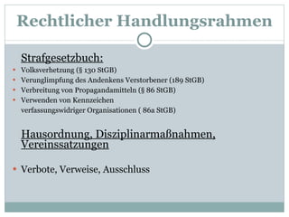 Rechtlicher Handlungsrahmen Strafgesetzbuch: Volksverhetzung (§ 130 StGB) Verunglimpfung des Andenkens Verstorbener (189 StGB) Verbreitung von Propagandamitteln (§ 86 StGB) Verwenden von Kennzeichen  verfassungswidriger Organisationen ( 86a StGB) Hausordnung, Disziplinarmaßnahmen, Vereinssatzungen Verbote, Verweise, Ausschluss 