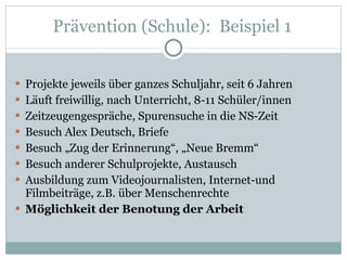 Prävention (Schule):  Beispiel 1  Projekte jeweils über ganzes Schuljahr, seit 6 Jahren Läuft freiwillig, nach Unterricht, 8-11 Schüler/innen Zeitzeugengespräche, Spurensuche in die NS-Zeit Besuch Alex Deutsch, Briefe Besuch „Zug der Erinnerung“, „Neue Bremm“ Besuch anderer Schulprojekte, Austausch Ausbildung zum Videojournalisten, Internet-und Filmbeiträge, z.B. über Menschenrechte Möglichkeit der Benotung der Arbeit 