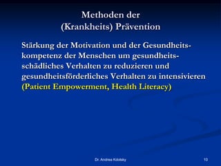 Methoden der
(Krankheits) Prävention
Stärkung der Motivation und der Gesundheits-
kompetenz der Menschen um gesundheits-
schädliches Verhalten zu reduzieren und
gesundheitsförderliches Verhalten zu intensivieren
(Patient Empowerment, Health Literacy)
Dr. Andrea Kdolsky 10
 