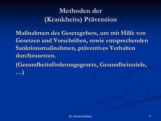 Methoden der
(Krankheits) Prävention
Maßnahmen des Gesetzgebers, um mit Hilfe von
Gesetzen und Vorschriften, sowie entsprechenden
Sanktionsmaßnahmen, präventives Verhalten
durchzusetzen.
(Gesundheitsförderungsgesetz, Gesundheitsziele,
…)
Dr. Andrea Kdolsky 11
 