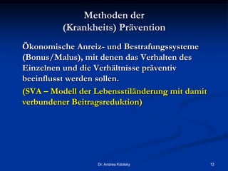 Methoden der
(Krankheits) Prävention
Ökonomische Anreiz- und Bestrafungssysteme
(Bonus/Malus), mit denen das Verhalten des
Einzelnen und die Verhältnisse präventiv
beeinflusst werden sollen.
(SVA – Modell der Lebensstiländerung mit damit
verbundener Beitragsreduktion)
Dr. Andrea Kdolsky 12
 