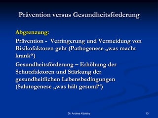Prävention versus Gesundheitsförderung
Abgrenzung:
Prävention - Verringerung und Vermeidung von
Risikofaktoren geht (Pathogenese „was macht
krank“)
Gesundheitsförderung – Erhöhung der
Schutzfaktoren und Stärkung der
gesundheitlichen Lebensbedingungen
(Salutogenese „was hält gesund“)
Dr. Andrea Kdolsky 13
 