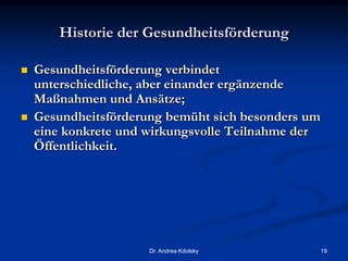 Historie der Gesundheitsförderung
 Gesundheitsförderung verbindet
unterschiedliche, aber einander ergänzende
Maßnahmen und Ansätze;
 Gesundheitsförderung bemüht sich besonders um
eine konkrete und wirkungsvolle Teilnahme der
Öffentlichkeit.
Dr. Andrea Kdolsky 19
 