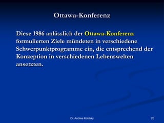 Ottawa-Konferenz
Diese 1986 anlässlich der Ottawa-Konferenz
formulierten Ziele mündeten in verschiedene
Schwerpunktprogramme ein, die entsprechend der
Konzeption in verschiedenen Lebenswelten
ansetzten.
Dr. Andrea Kdolsky 20
 