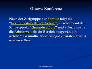 Ottawa-Konferenz
Nach der Zielgruppe der Familie folgt die
”Gesundheitsfördernde Schule”, anschließend der
Schwerpunkt ”Gesunde Städte” und zuletzt wurde
die Arbeitswelt als ein Bereich ausgewählt in
welchem Gesundheitsförderungsaktivitäten gesetzt
werden sollen.
Dr. Andrea Kdolsky 21
 