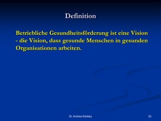 Definition
Betriebliche Gesundheitsförderung ist eine Vision
- die Vision, dass gesunde Menschen in gesunden
Organisationen arbeiten.
Dr. Andrea Kdolsky 22
 