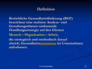 Definition
Betriebliche Gesundheitsförderung (BGF)
bezeichnet eine mehrere Analyse- und
Gestaltungsebenen umfassende
Handlungsstrategie auf den Ebenen
Mensch – Organisation – Arbeit,
die strategisch und methodisch darauf
abzielt, Gesundheitsressourcen im Unternehmen
aufzubauen.
Dr. Andrea Kdolsky 23
 