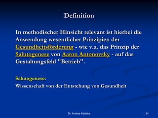 Definition
In methodischer Hinsicht relevant ist hierbei die
Anwendung wesentlicher Prinzipien der
Gesundheitsförderung - wie v.a. das Prinzip der
Salutogenese von Aaron Antonovsky - auf das
Gestaltungsfeld "Betrieb".
Salutogenese:
Wissenschaft von der Entstehung von Gesundheit
Dr. Andrea Kdolsky 24
 