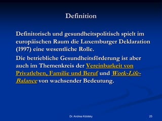 Definition
Definitorisch und gesundheitspolitisch spielt im
europäischen Raum die Luxemburger Deklaration
(1997) eine wesentliche Rolle.
Die betriebliche Gesundheitsförderung ist aber
auch im Themenkreis der Vereinbarkeit von
Privatleben, Familie und Beruf und Work-Life-
Balance von wachsender Bedeutung.
Dr. Andrea Kdolsky 25
 