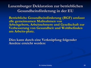 Luxemburger Deklaration zur betrieblichen
Gesundheitsförderung in der EU
Betriebliche Gesundheitsförderung (BGF) umfasst
alle gemeinsamen Maßnahmen von
Arbeitgebern, Arbeitnehmern und Gesellschaft zur
Verbesserung von Gesundheit und Wohlbefinden
am Arbeits-platz.
Dies kann durch eine Verknüpfung folgender
Ansätze erreicht werden:
Dr. Andrea Kdolsky 26
 