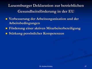 Luxemburger Deklaration zur betrieblichen
Gesundheitsförderung in der EU
 Verbesserung der Arbeitsorganisation und der
Arbeitsbedingungen
 Förderung einer aktiven Mitarbeiterbeteiligung
 Stärkung persönlicher Kompetenzen
Dr. Andrea Kdolsky 27
 