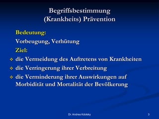 Begriffsbestimmung
(Krankheits) Prävention
Bedeutung:
Vorbeugung, Verhütung
Ziel:
 die Vermeidung des Auftretens von Krankheiten
 die Verringerung ihrer Verbreitung
 die Verminderung ihrer Auswirkungen auf
Morbidität und Mortalität der Bevölkerung
Dr. Andrea Kdolsky 3
 