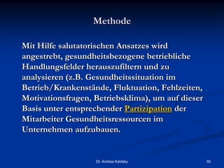 Methode
Mit Hilfe salutatorischen Ansatzes wird
angestrebt, gesundheitsbezogene betriebliche
Handlungsfelder herauszufiltern und zu
analysieren (z.B. Gesundheitssituation im
Betrieb/Krankenstände, Fluktuation, Fehlzeiten,
Motivationsfragen, Betriebsklima), um auf dieser
Basis unter entsprechender Partizipation der
Mitarbeiter Gesundheitsressourcen im
Unternehmen aufzubauen.
Dr. Andrea Kdolsky 30
 