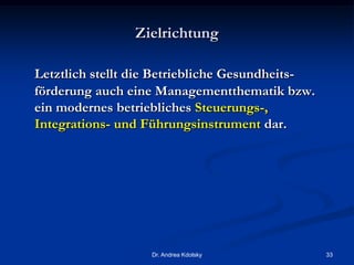 Zielrichtung
Letztlich stellt die Betriebliche Gesundheits-
förderung auch eine Managementthematik bzw.
ein modernes betriebliches Steuerungs-,
Integrations- und Führungsinstrument dar.
Dr. Andrea Kdolsky 33
 