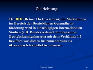 Zielrichtung
Der ROI (Return On Investment) für Maßnahmen
im Bereich der Betrieblichen Gesundheits-
förderung wird in einschlägigen internationalen
Studien (z.B. Bundesverband der deutschen
Betriebskrankenkassen) mit dem Verhältnis 1:3
beziffert, was dieses Instrumentarium als
ökonomisch hocheffektiv ausweist
Dr. Andrea Kdolsky 35
 