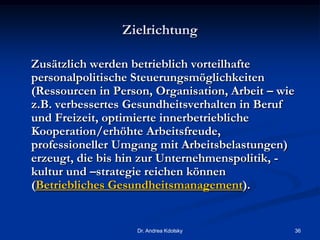 Zielrichtung
Zusätzlich werden betrieblich vorteilhafte
personalpolitische Steuerungsmöglichkeiten
(Ressourcen in Person, Organisation, Arbeit – wie
z.B. verbessertes Gesundheitsverhalten in Beruf
und Freizeit, optimierte innerbetriebliche
Kooperation/erhöhte Arbeitsfreude,
professioneller Umgang mit Arbeitsbelastungen)
erzeugt, die bis hin zur Unternehmenspolitik, -
kultur und –strategie reichen können
(Betriebliches Gesundheitsmanagement).
Dr. Andrea Kdolsky 36
 