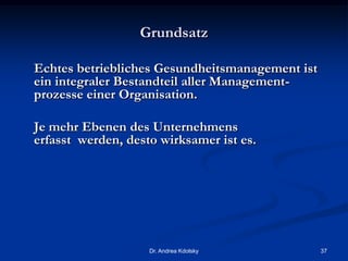 Grundsatz
Echtes betriebliches Gesundheitsmanagement ist
ein integraler Bestandteil aller Management-
prozesse einer Organisation.
Je mehr Ebenen des Unternehmens
erfasst werden, desto wirksamer ist es.
Dr. Andrea Kdolsky 37
 