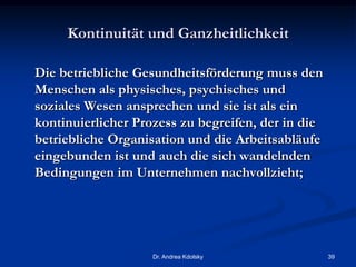 Kontinuität und Ganzheitlichkeit
Die betriebliche Gesundheitsförderung muss den
Menschen als physisches, psychisches und
soziales Wesen ansprechen und sie ist als ein
kontinuierlicher Prozess zu begreifen, der in die
betriebliche Organisation und die Arbeitsabläufe
eingebunden ist und auch die sich wandelnden
Bedingungen im Unternehmen nachvollzieht;
Dr. Andrea Kdolsky 39
 