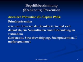 Begriffsbestimmung
(Krankheits) Prävention
Arten der Prävention (G. Caplan 1964):
Primärprävention
setzt vor Eintreten der Krankheit ein und zielt
darauf ab, ein Neuauftreten einer Erkrankung zu
verhindern
(Lebensstil, Stressbewältigung, Suchtprävention, I
mpfprogramme)
Dr. Andrea Kdolsky 4
 