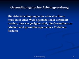 Gesundheitsgerechte Arbeitsgestaltung
Die Arbeitsbedingungen im weitesten Sinne
müssen in einer Weise gestaltet oder verändert
werden, dass sie geeignet sind, die Gesundheit zu
erhalten und gesundheitsgerechtes Verhalten
fördern;
Dr. Andrea Kdolsky 40
 