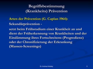 Begriffsbestimmung
(Krankheits) Prävention
Arten der Prävention (G. Caplan 1964):
Sekundärprävention -
setzt beim Frühstadium einer Krankheit an und
dient der Früherkennung von Krankheiten und der
Eindämmung ihres Fortschreitens (Progredienz)
oder der Chronifizierung der Erkrankung
(Massen-Screenings)
Dr. Andrea Kdolsky 5
 