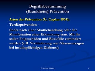Begriffsbestimmung
(Krankheits) Prävention
Arten der Prävention (G. Caplan 1964):
Tertiärprävention -
findet nach einer Akutbehandlung oder der
Manifestation einer Erkrankung statt. Mit ihr
sollen Folgeschäden und Rückfälle verhindert
werden (z.B. Verhinderung von Nierenversagen
bei insulinpflichtigen Diabetes)
Dr. Andrea Kdolsky 6
 