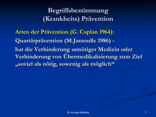 Begriffsbestimmung
(Krankheits) Prävention
Arten der Prävention (G. Caplan 1964):
Quartärprävention (M.Jamoulle 1986) -
hat die Verhinderung unnötiger Medizin oder
Verhinderung von Übermedikalisierung zum Ziel
„soviel als nötig, sowenig als möglich“
Dr. Andrea Kdolsky 7
 