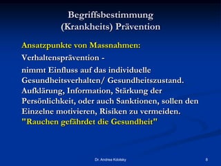 Begriffsbestimmung
(Krankheits) Prävention
Ansatzpunkte von Massnahmen:
Verhaltensprävention -
nimmt Einfluss auf das individuelle
Gesundheitsverhalten/ Gesundheitszustand.
Aufklärung, Information, Stärkung der
Persönlichkeit, oder auch Sanktionen, sollen den
Einzelne motivieren, Risiken zu vermeiden.
"Rauchen gefährdet die Gesundheit"
Dr. Andrea Kdolsky 8
 