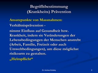 Begriffsbestimmung
(Krankheits) Prävention
Ansatzpunkte von Massnahmen:
Verhältnisprävention -
nimmt Einfluss auf Gesundheit bzw.
Krankheit, indem sie Veränderungen der
Lebensbedingungen der Menschen anstrebt
(Arbeit, Familie, Freizeit oder auch
Umweltbedingungen), um diese möglichst
risikoarm zu gestalten.
„Helmpflicht“
Dr. Andrea Kdolsky 9
 